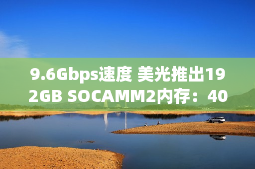 9.6Gbps速度 美光推出192GB SOCAMM2内存：40TB总容量不是梦