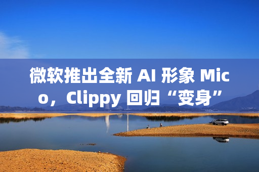 微软推出全新 AI 形象 Mico，Clippy 回归“变身”