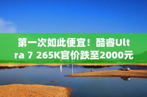 第一次如此便宜！酷睿Ultra 7 265K官价跌至2000元(首发3199)