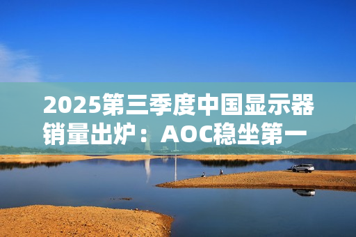 2025第三季度中国显示器销量出炉：AOC稳坐第一 小米第三