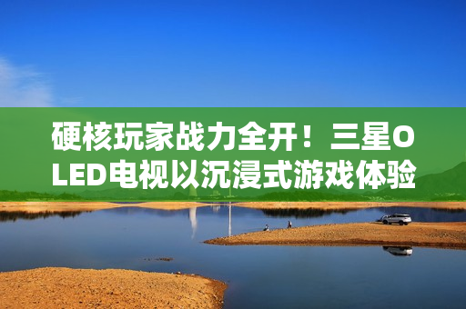 硬核玩家战力全开！三星OLED电视以沉浸式游戏体验铸就致胜利器