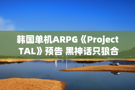 韩国单机ARPG《Project TAL》预告 黑神话只狼合体