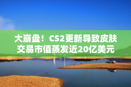 大崩盘！CS2更新导致皮肤交易市值蒸发近20亿美元