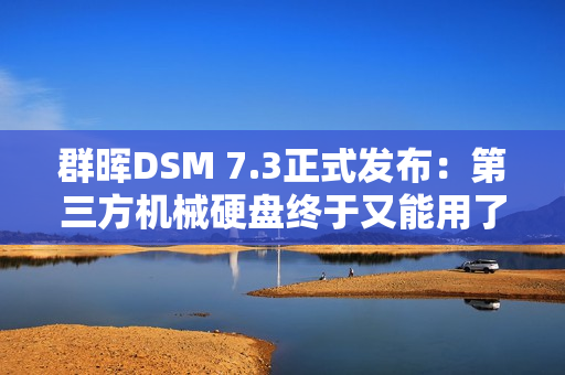 群晖DSM 7.3正式发布：第三方机械硬盘终于又能用了