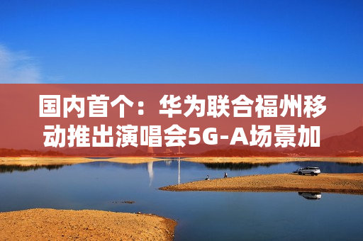 国内首个：华为联合福州移动推出演唱会5G-A场景加速包 手机信号显示VIP