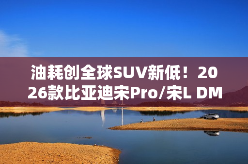 油耗创全球SUV新低！2026款比亚迪宋Pro/宋L DM-i家族上市：9.98万起
