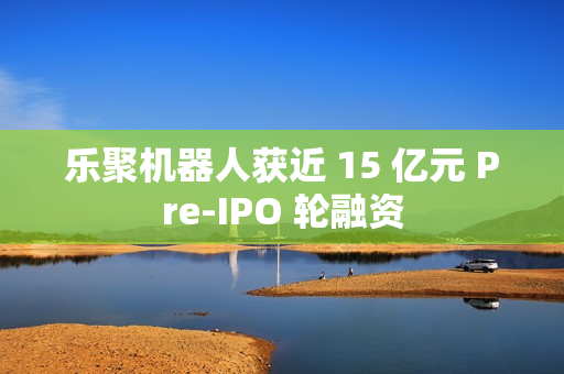 乐聚机器人获近 15 亿元 Pre-IPO 轮融资