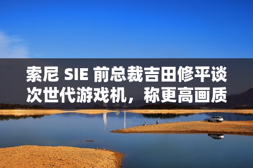索尼 SIE 前总裁吉田修平谈次世代游戏机，称更高画质已不再是主流追求