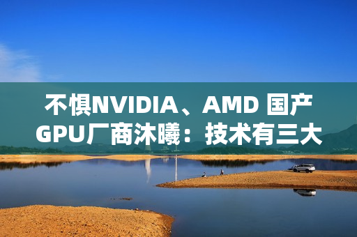 不惧NVIDIA、AMD 国产GPU厂商沐曦：技术有三大优势！