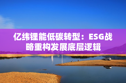 亿纬锂能低碳转型：ESG战略重构发展底层逻辑
