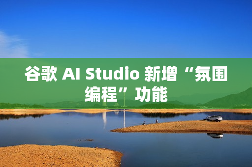 谷歌 AI Studio 新增“氛围编程”功能