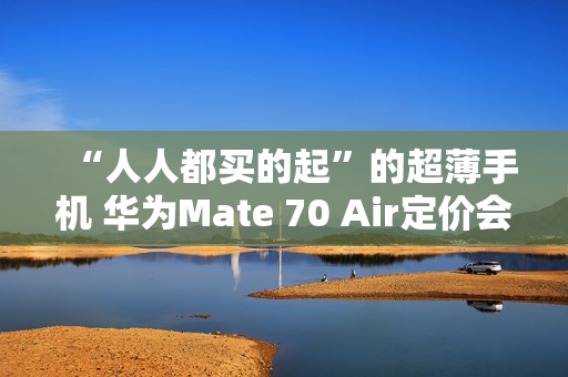 “人人都买的起”的超薄手机 华为Mate 70 Air定价会很亲民？11月发布