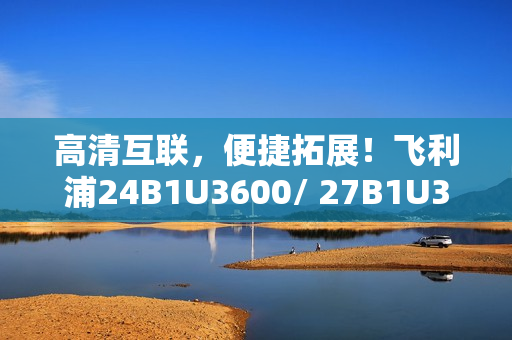 高清互联,便捷拓展!飞利浦24B1U3600/ 27B1U3600商用显示器新品即将上市 高清互联,便捷拓展!飞利浦24B1U3600/ 27B1U3600商用显示器新品即将上市