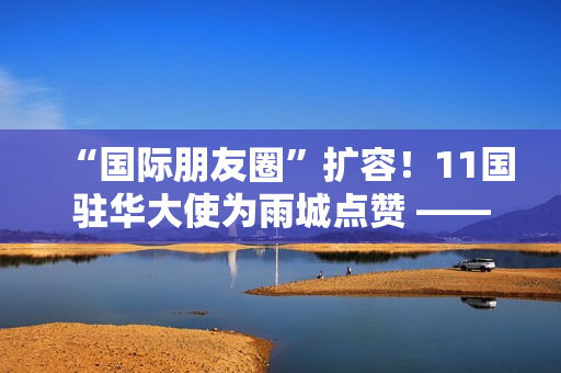 “国际朋友圈”扩容!11国驻华大使为雨城点赞 ——“‘一带一路’乡村振兴·文化交融”驻华大使走进雨城区公益交流活动侧记 “国际朋友圈”扩容!11国驻华大使为雨城点赞 ——“‘一带一路’乡村振兴·文化交融”驻华大使走进雨城区公益交流活动侧记
