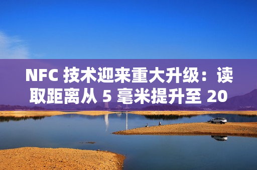 NFC 技术迎来重大升级：读取距离从 5 毫米提升至 20 毫米