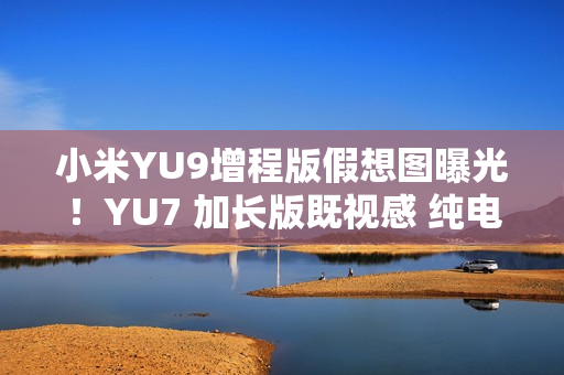 小米YU9增程版假想图曝光！YU7 加长版既视感 纯电续航或超300公里
