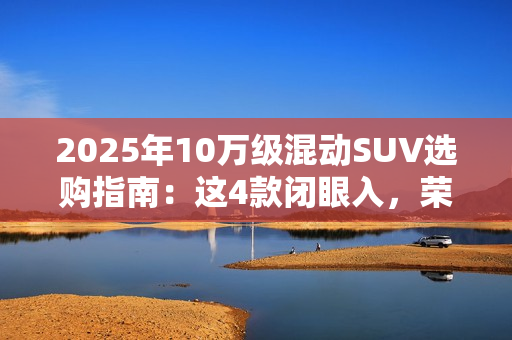 2025年10万级混动SUV选购指南：这4款闭眼入，荣威D5X优惠力度拉满