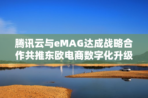 腾讯云与eMAG达成战略合作共推东欧电商数字化升级 腾讯云与eMAG达成战略合作共推东欧电商数字化升级