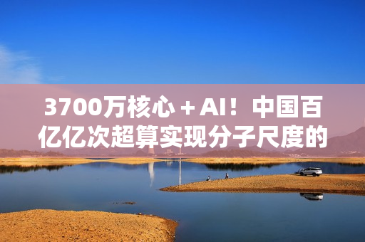 3700万核心＋AI！中国百亿亿次超算实现分子尺度的量子化学建模