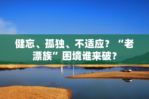 健忘、孤独、不适应？“老漂族”困境谁来破？