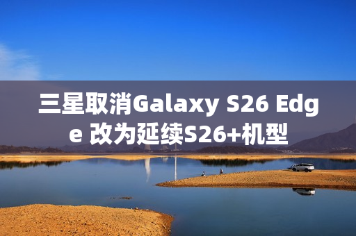 三星取消Galaxy S26 Edge 改为延续S26+机型