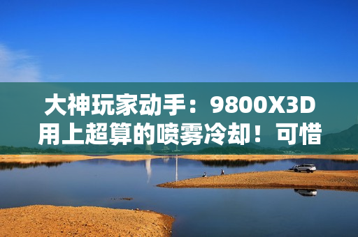 大神玩家动手：9800X3D用上超算的喷雾冷却！可惜不是太完美