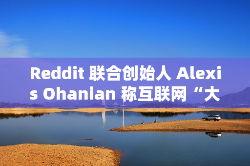 Reddit 联合创始人 Alexis Ohanian 称互联网“大部分已死”