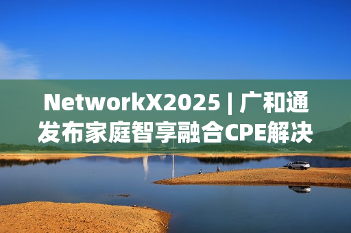 NetworkX2025 | 广和通发布家庭智享融合CPE解决方案