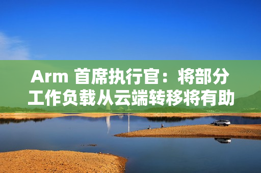 Arm 首席执行官：将部分工作负载从云端转移将有助降低 AI 电力需求