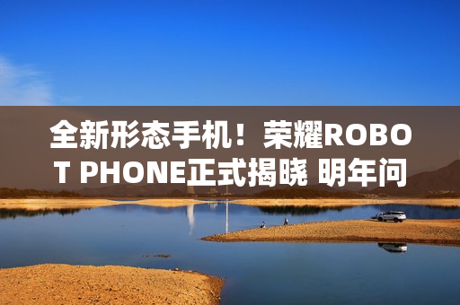 全新形态手机！荣耀ROBOT PHONE正式揭晓 明年问世