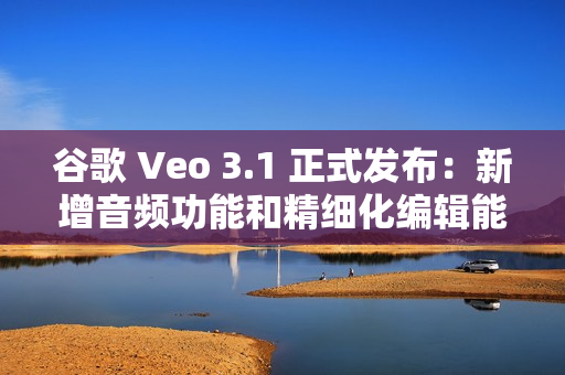 谷歌 Veo 3.1 正式发布：新增音频功能和精细化编辑能力