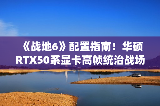 《战地6》配置指南！华硕RTX50系显卡高帧统治战场