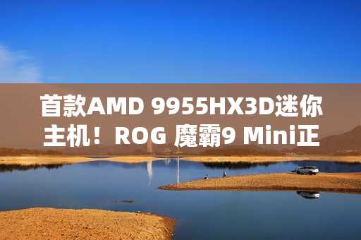 首款AMD 9955HX3D迷你主机！ROG 魔霸9 Mini正式发布：14999元太狠了