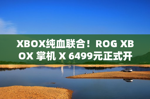 XBOX纯血联合！ROG XBOX 掌机 X 6499元正式开售