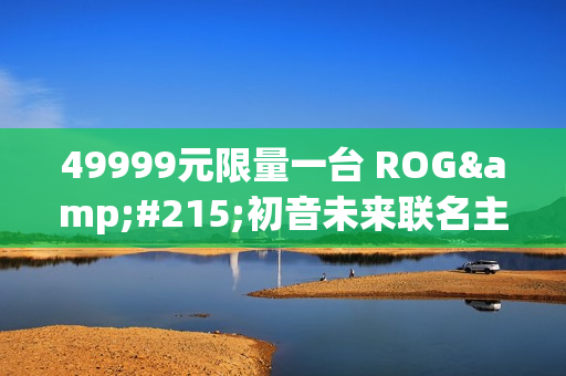 49999元限量一台 ROG×初音未来联名主机今晚京东拍卖：1元起拍