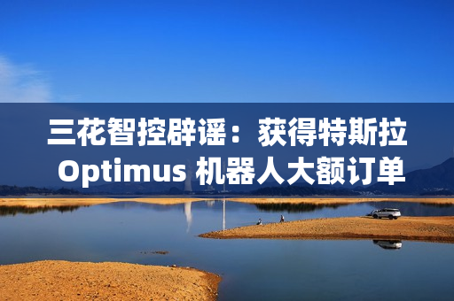 三花智控辟谣：获得特斯拉 Optimus 机器人大额订单的传言不属实