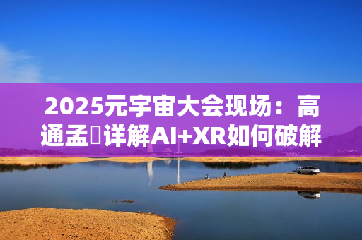 2025元宇宙大会现场：高通孟樸详解AI+XR如何破解元宇宙发展新机遇