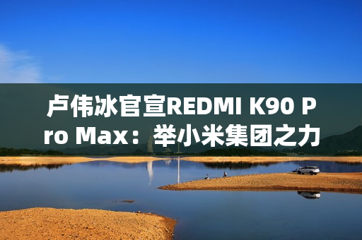 卢伟冰官宣REDMI K90 Pro Max：举小米集团之力打造