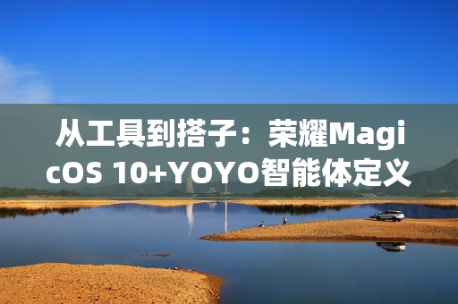 从工具到搭子：荣耀MagicOS 10+YOYO智能体定义自进化AI原生手机