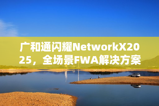 广和通闪耀NetworkX2025，全场景FWA解决方案加速AI融合未来