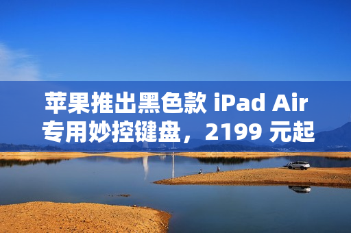 苹果推出黑色款 iPad Air 专用妙控键盘，2199 元起