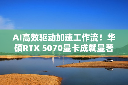 AI高效驱动加速工作流！华硕RTX 5070显卡成就显著动力