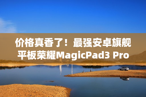 价格真香了！最强安卓旗舰平板荣耀MagicPad3 Pro首销优惠价3799元起