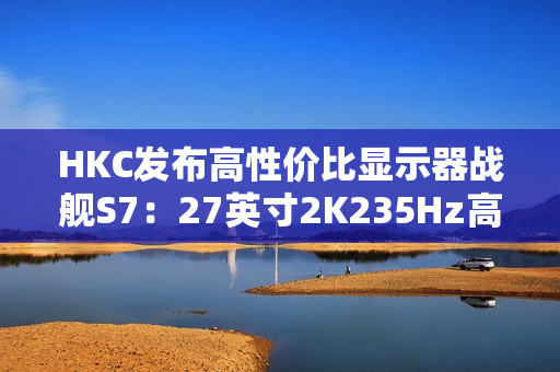 HKC发布高性价比显示器战舰S7：27英寸2K235Hz高刷，仅售899元引爆市场
