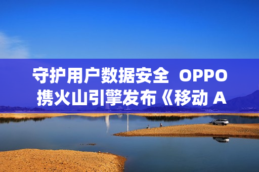 守护用户数据安全  OPPO 携火山引擎发布《移动 Agent 安全技术白皮书》
