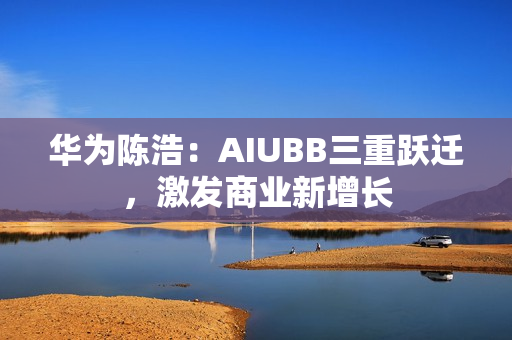 华为陈浩：AIUBB三重跃迁，激发商业新增长