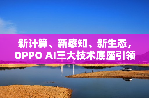 新计算、新感知、新生态，OPPO AI三大技术底座引领AIOS新时代