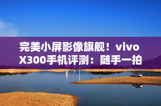 完美小屏影像旗舰！vivo X300手机评测：随手一拍就有德味 高阶技巧信手拈来
