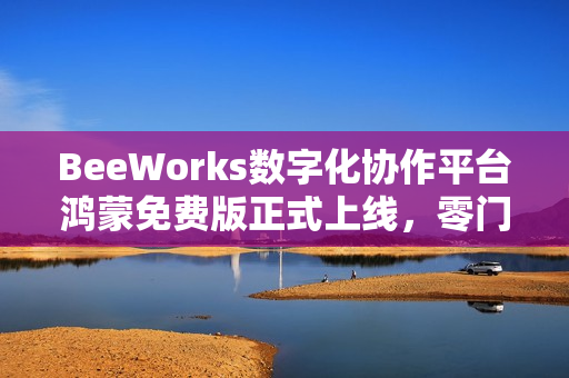 BeeWorks数字化协作平台鸿蒙免费版正式上线，零门槛加速政企办公应用鸿蒙化