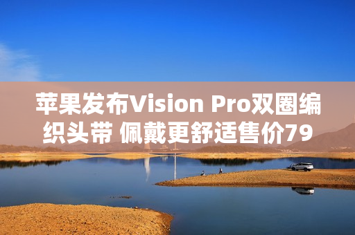 苹果发布Vision Pro双圈编织头带 佩戴更舒适售价799元